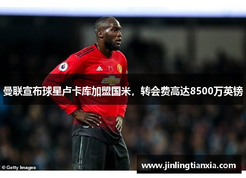 曼联宣布球星卢卡库加盟国米，转会费高达8500万英镑
