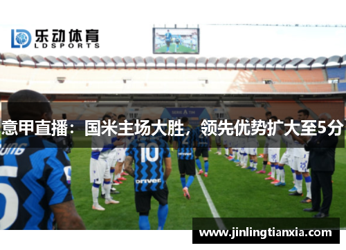 意甲直播：国米主场大胜，领先优势扩大至5分