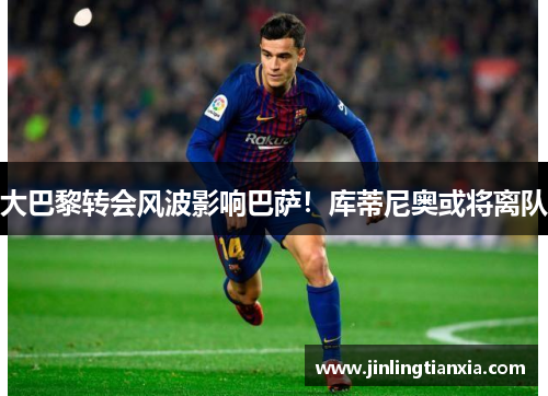大巴黎转会风波影响巴萨！库蒂尼奥或将离队