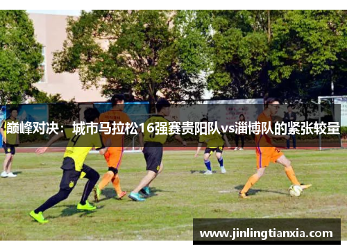 巅峰对决：城市马拉松16强赛贵阳队vs淄博队的紧张较量